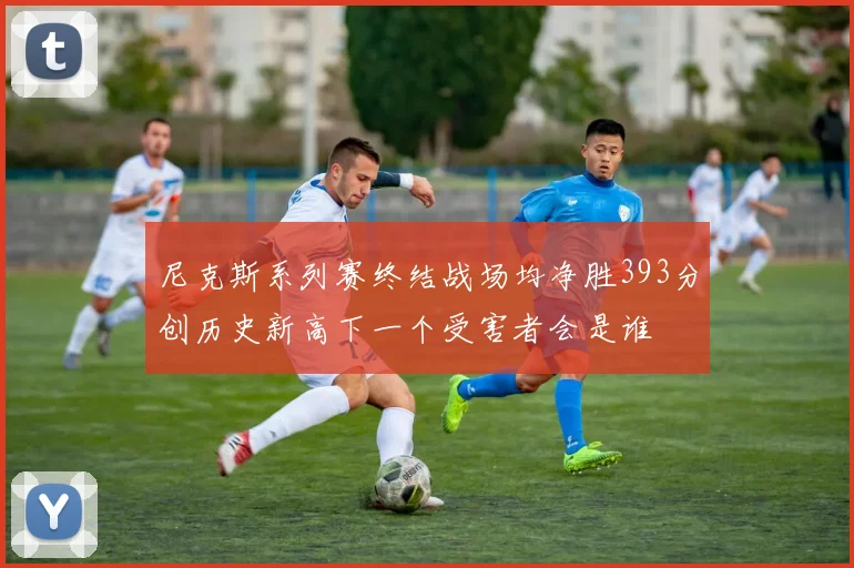 尼克斯系列赛终结战场均净胜393分创历史新高下一个受害者会是谁