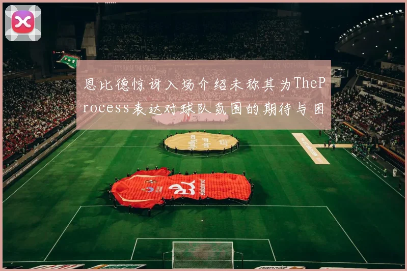 恩比德惊讶入场介绍未称其为TheProcess表达对球队氛围的期待与困惑