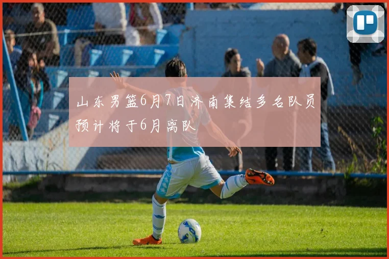 山东男篮6月7日济南集结多名队员预计将于6月离队