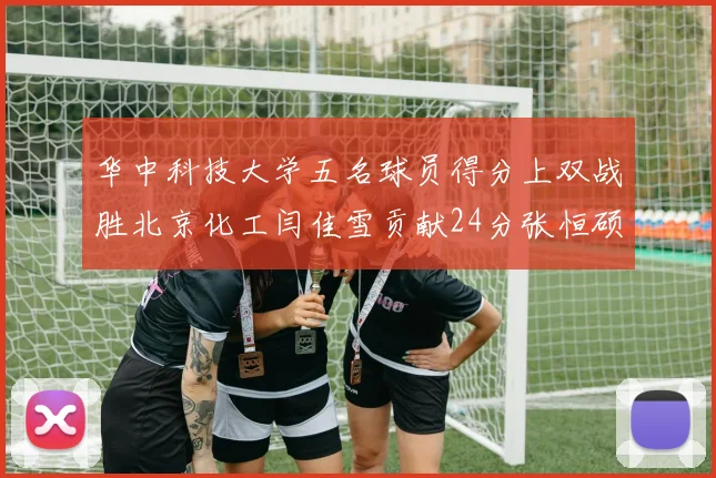 华中科技大学五名球员得分上双战胜北京化工闫佳雪贡献24分张恒硕斩获25分8篮板8助攻