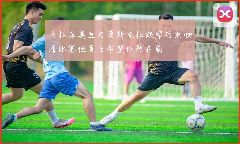 卡拉菲奥里与莫斯克拉缺席对利物浦比赛但复出希望依然在前