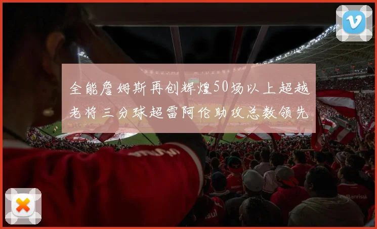 全能詹姆斯再创辉煌50场以上超越老将三分球超雷阿伦助攻总数领先隆多
