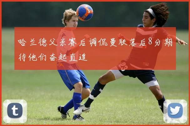 哈兰德父亲赛后调侃曼联落后8分期待他们奋起直追