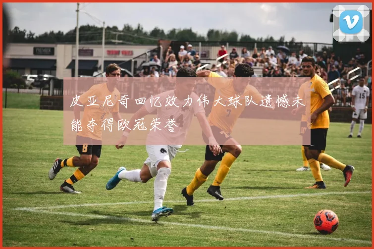 皮亚尼奇回忆效力伟大球队遗憾未能夺得欧冠荣誉