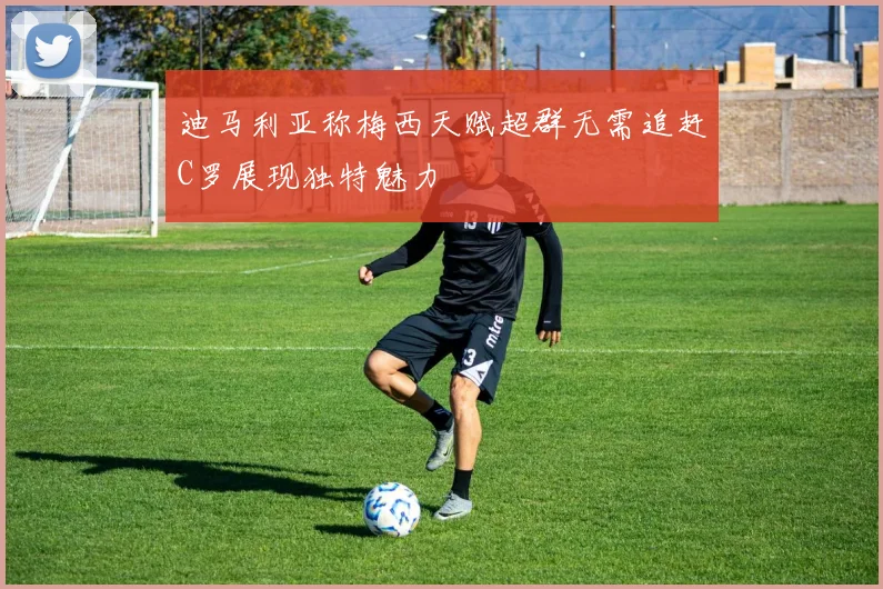 迪马利亚称梅西天赋超群无需追赶C罗展现独特魅力