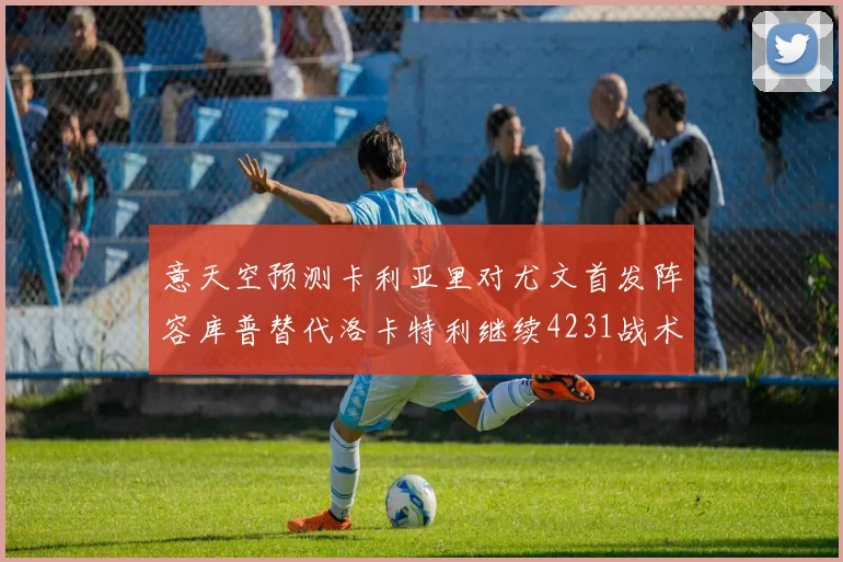 意天空预测卡利亚里对尤文首发阵容库普替代洛卡特利继续4231战术