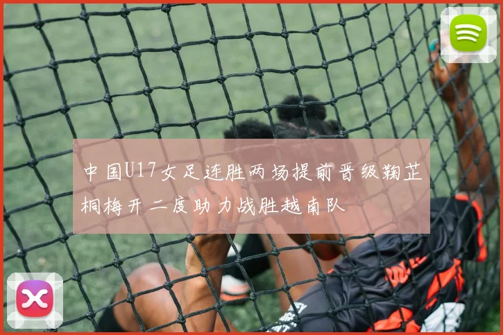 中国U17女足连胜两场提前晋级鞠芷桐梅开二度助力战胜越南队