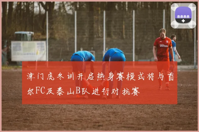 津门虎冬训开启热身赛模式将与首尔FC及泰山B队进行对抗赛
