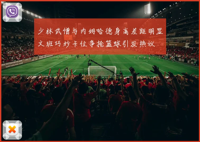 少林武僧与内姆哈德身高差距明显文班巧妙卡位争抢篮球引发热议