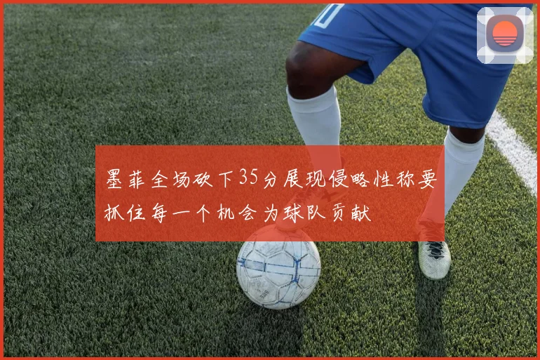 墨菲全场砍下35分展现侵略性称要抓住每一个机会为球队贡献