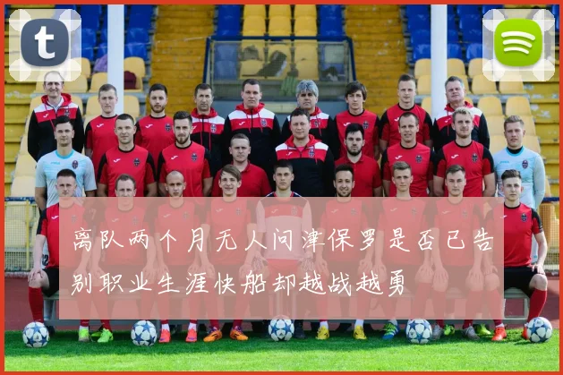 离队两个月无人问津保罗是否已告别职业生涯快船却越战越勇