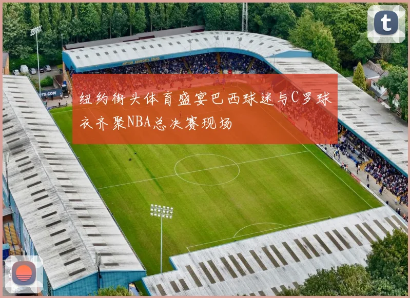 纽约街头体育盛宴巴西球迷与C罗球衣齐聚NBA总决赛现场