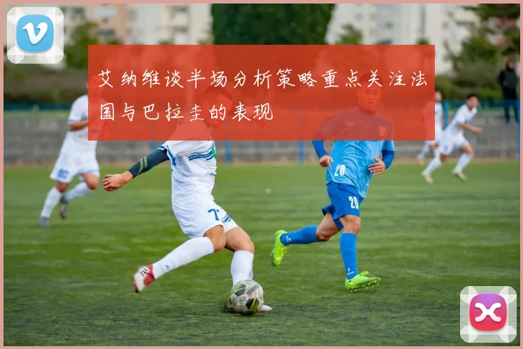 艾纳维谈半场分析策略重点关注法国与巴拉圭的表现