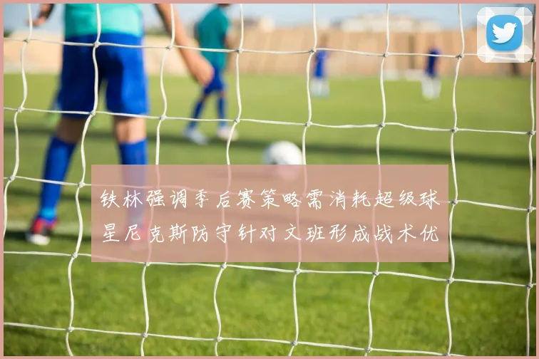 铁林强调季后赛策略需消耗超级球星尼克斯防守针对文班形成战术优势