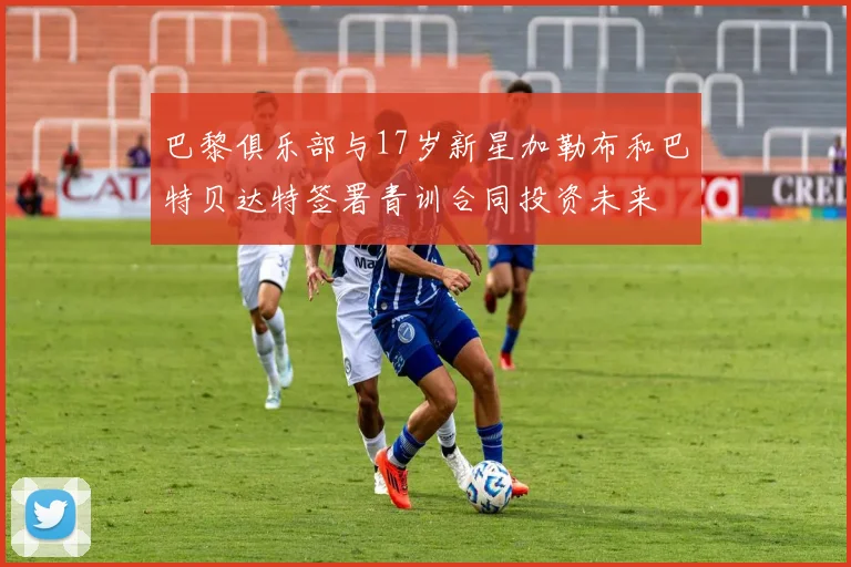 巴黎俱乐部与17岁新星加勒布和巴特贝达特签署青训合同投资未来