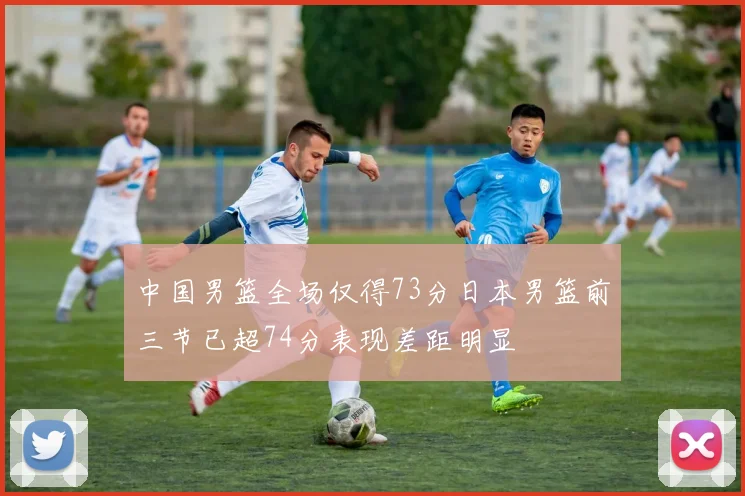 中国男篮全场仅得73分日本男篮前三节已超74分表现差距明显