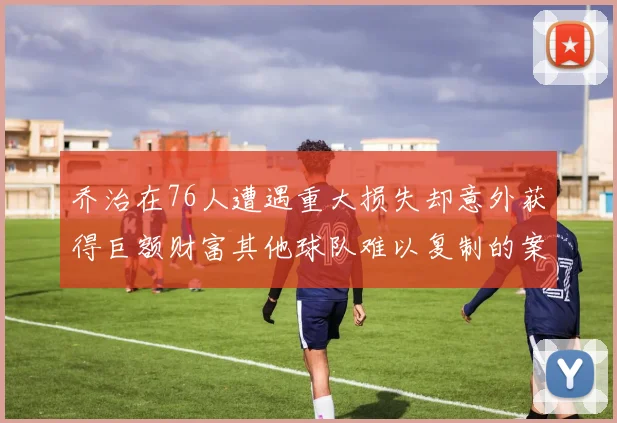 乔治在76人遭遇重大损失却意外获得巨额财富其他球队难以复制的案例