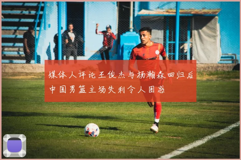 媒体人评论王俊杰与杨瀚森回归后中国男篮主场失利令人困惑